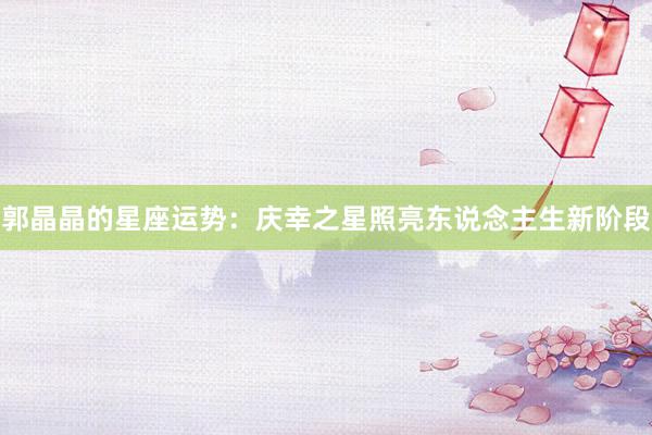郭晶晶的星座运势：庆幸之星照亮东说念主生新阶段