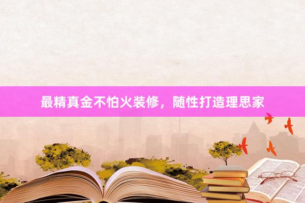 最精真金不怕火装修，随性打造理思家