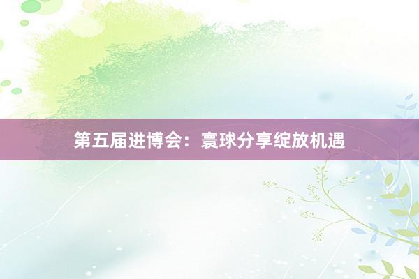 第五届进博会：寰球分享绽放机遇